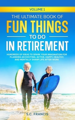 The Ultimate Book of Fun Things to Do in Retirement Volume 1: Hundreds of ideas to spark your imagination for planning an exciting, active, happy, hea by Francis, S. C.