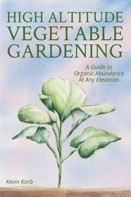 High Altitude Vegetable Gardening: A Guide to Organic Abundance at Any Elevation Paperback Kevin Korb