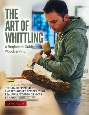 The Art of Whittling: Step-by-Step Projects and Techniques for Crafting Beautiful Wooden Objects by Hand by Ariel House