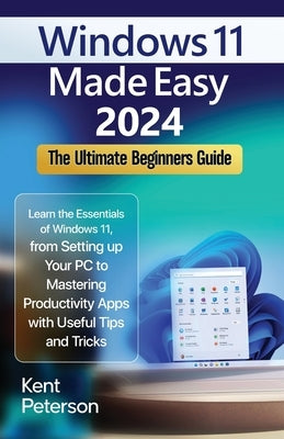 Windows 11 Made Easy 2024: The Ultimate Beginners Guide: Learn the Essentials of Windows 11, From Setting up your PC to Mastering Productivity Ap by Peterson, Kent