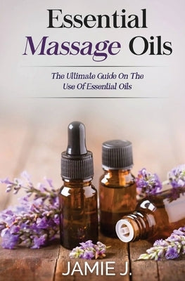 Essential Massage Oils: The Ultimate Guide On The Use Of Essential Oils by J, Jamie