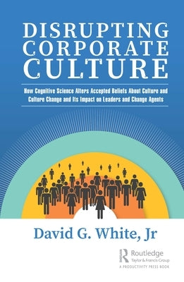 Disrupting Corporate Culture: How Cognitive Science Alters Accepted Beliefs About Culture and Culture Change and Its Impact on Leaders and Change Ag by White Jr, David G.