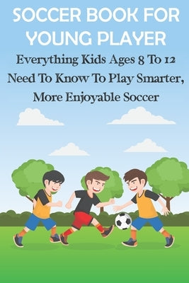 Soccer Book For Young Player Everything Kids Ages 8 To 12 Need To Know To Play Smarter, More Enjoyable Soccer: Soccer Books For Kids Paperback Independently Published