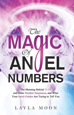 The Magic of Angel Numbers: Meanings Behind 11:11 and Other Number Sequences, and What Your Spirit Guides Are Trying to Tell You by Moon, Layla