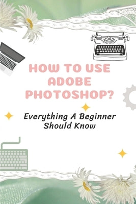 How To Use Adobe Photoshop?: Everything A Beginner Should Know: Step-By-Step Photoshop Tutorials For Beginners Paperback Independently Published
