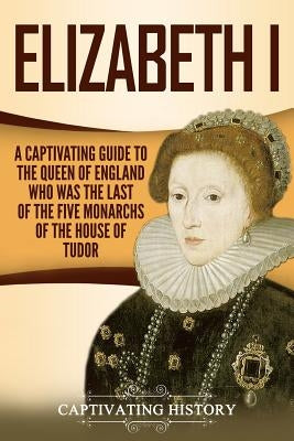 Elizabeth I: A Captivating Guide to the Queen of England Who Was the Last of the Five Monarchs of the House of Tudor Paperback Independently Published