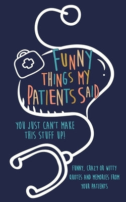 Funny Things my Patients Said: You just can't make this stuff up: Funny, Crazy or Witty Quotes and memories from your patients Paperback Independently Published