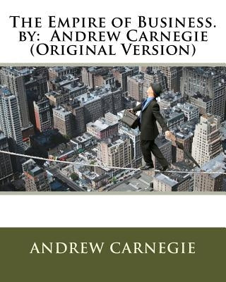 The Empire of Business. by: Andrew Carnegie (Original Version) Paperback Createspace Independent Publishing Platform