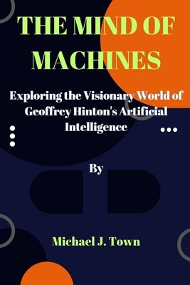 The Mind of Machines: Exploring the Visionary World of Geoffrey Hinton's Artificial Intelligence Paperback Independently Published