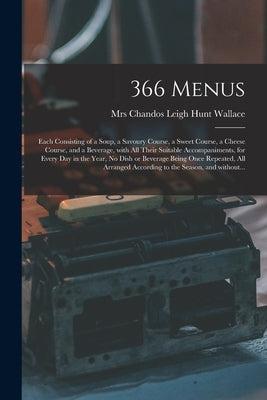 366 Menus: Each Consisting of a Soup, a Savoury Course, a Sweet Course, a Cheese Course, and a Beverage, With All Their Suitable by Wallace, Chandos Leigh Hunt