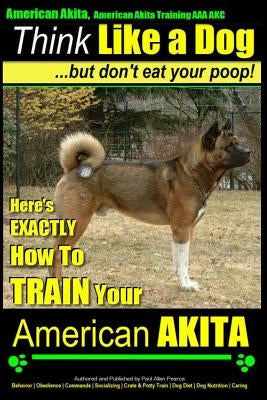 American Akita, American Akita Training AAA Akc Think Like a Dog But Don't Eat Your Poop!: Here's Exactly How to Train Your American Akita Paperback Createspace Independent Publishing Platform