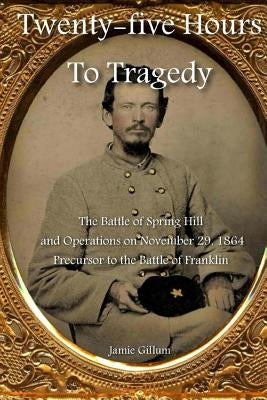 Twenty-five Hours to Tragedy: The Battle of Spring Hill and Operations on November 29, 1864: Precursor to the Battle of Franklin Paperback Createspace Independent Publishing Platform