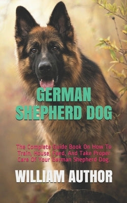 German Shepherd Dog: The Complete Guide Book On How To Train, House, Feed, And Take Proper Care Of Your German Shepherd Dog. Paperback Independently Published