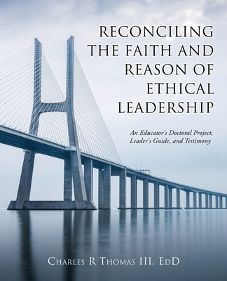 Reconciling the Faith and Reason of Ethical Leadership: An Educator's Doctoral Project, Leader's Guide, and Testimony Paperback Xulon Press