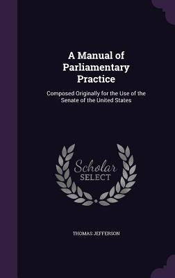 A Manual of Parliamentary Practice: Composed Originally for the Use of the Senate of the United States by Jefferson, Thomas