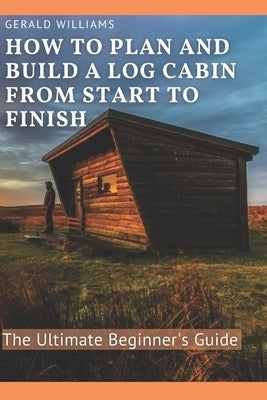 How to Plan and Build A Log Cabin from Start to Finish: The Ultimate Beginner's Guide Paperback Independently Published