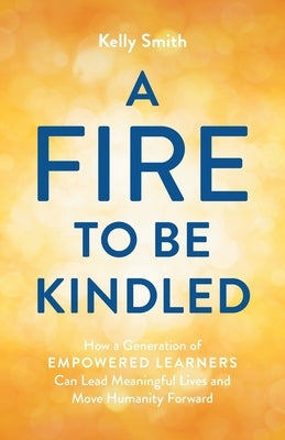 A Fire to Be Kindled: How a Generation of Empowered Learners Can Lead Meaningful Lives and Move Humanity Forward by Smith, Kelly