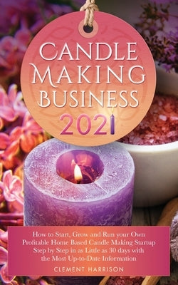 Candle Making Business 2021: How to Start, Grow and Run Your Own Profitable Home Based Candle Startup Step by Step in as Little as 30 Days With the by Harrison, Clement