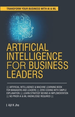 Artificial Intelligence for Business Leaders: ARTIFICIAL INTELLIGENCE and MACHINE LEARNING BOOK FOR MANAGERS, LEADERS ZERO CODING WITH SIMPLE EXPLANAT Paperback Independently Published