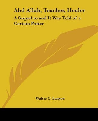 Abd Allah, Teacher, Healer: A Sequel to and It Was Told of a Certain Potter Paperback Kessinger Publishing