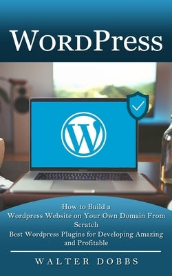 Wordpress: How to Build a Wordpress Website on Your Own Domain From Scratch (Best Wordpress Plugins for Developing Amazing and Pr by Dobbs, Walter