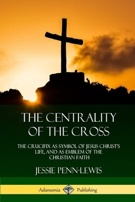 The Centrality of the Cross: The Crucifix as Symbol of Jesus Christ's Life, and as Emblem of the Christian Faith Paperback Lulu.com