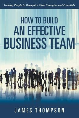 How to Build an Effective Business Team: Training People to Recognize Their Strengths and Potentials by Thompson, James