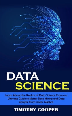 Data Science: Learn About the Realms of Data Science From a-z (Ultimate Guide to Master Data Mining and Data-analytic From Linear Al by Cooper, Timothy