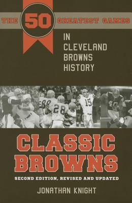 Classic Browns: The 50 Greatest Games in Cleveland Browns History - Second Edition, Revised and Updated by Knight, Jonathan