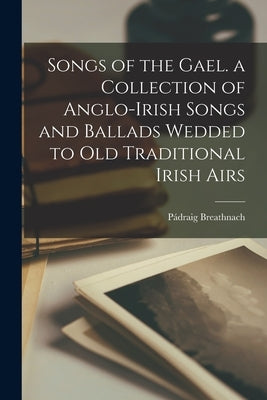 Songs of the Gael. a Collection of Anglo-Irish Songs and Ballads Wedded to Old Traditional Irish Airs Paperback Legare Street Press
