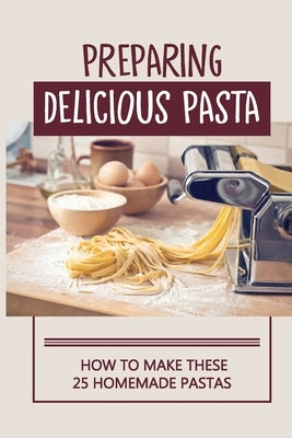 Preparing Delicious Pasta: How To Make These 25 Homemade Pastas: Making Homemade Pasta Step By Step Paperback Independently Published