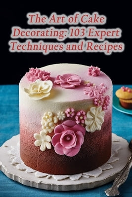 The Art of Cake Decorating: 103 Expert Techniques and Recipes Paperback Independently Published