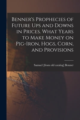 Benner's Prophecies of Future ups and Downs in Prices. What Years to Make Money on Pig-iron, Hogs, Corn, and Provisions Paperback Legare Street Press