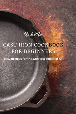 Cast Iron Cookbook for Beginners: Easy Recipes for the Greatest Skillet of All Paperback Clark Allen