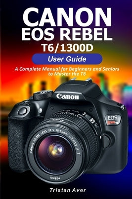 Canon EOS Rebel T6/1300D User Guide: A Complete Manual for Beginners and Seniors to Master the T6 Paperback Independently Published