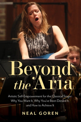Beyond the Aria: Artistic Self-Empowerment for the Classical Singer: Why You Want It, Why You've Been Denied It, and How to Achieve It by Goren, Neal