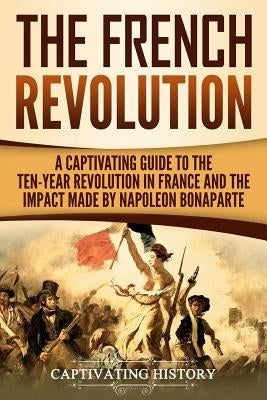 The French Revolution: A Captivating Guide to the Ten-Year Revolution in France and the Impact Made by Napoleon Bonaparte Paperback Createspace Independent Publishing Platform
