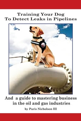 Training Your Dog to Detect Leaks In Pipelines: and a Guide to Mastering Business In the Oil and Gas Industries Paperback Outskirts Press
