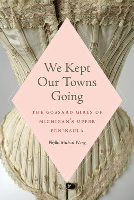 We Kept Our Towns Going: The Gossard Girls of Michigan's Upper Peninsula Paperback Michigan State University Press