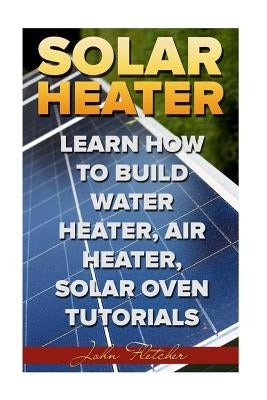 Solar Heater: Learn How To Build Water Heater, Air Heater, Solar Oven Tutorials Paperback Createspace Independent Publishing Platform
