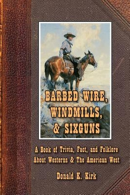 Barbed Wire, Windmills, & Sixguns: A Book of Trivia, Fact, and Folklore About Westerns & The American West Donald K Kirk