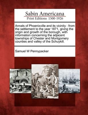 Annals of Phoenixville and Its Vicinity: From the Settlement to the Year 1871, Giving the Origin and Growth of the Borough, with Information Concernin Paperback Gale, Sabin Americana