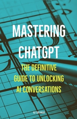 Mastering ChatGPT: The Definitive Guide to Unlocking AI Conversations by Malm, Alf-Erik