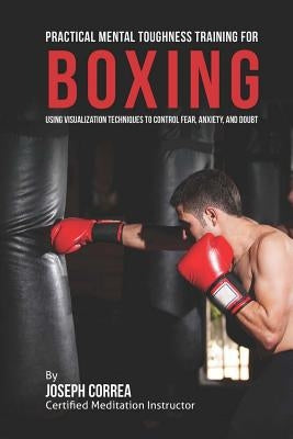 Practical Mental Toughness Training for Boxing: Using Visualization to Control Fear, Anxiety, and Doubt Paperback Createspace Independent Publishing Platform