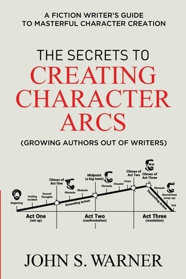 The Secrets to Creating Character Arcs: A Fiction Writer's Guide to Masterful Character Creation Paperback Independently Published