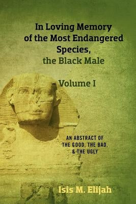 In Loving Memory of the Most Endangered Species, the Black Male - Volume I: An Abstract of the Good, the Bad, and the Ugly Paperback Isis M. Elijah