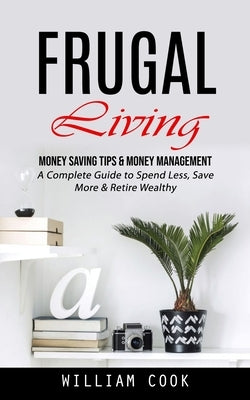 Frugal Living: Money Saving Tips & Money Management (A Complete Guide to Spend Less, Save More & Retire Wealthy) by Cook, William