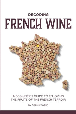 Decoding French Wine: A Beginner's Guide to Enjoying the Fruits of the French Terroir Paperback Createspace Independent Publishing Platform