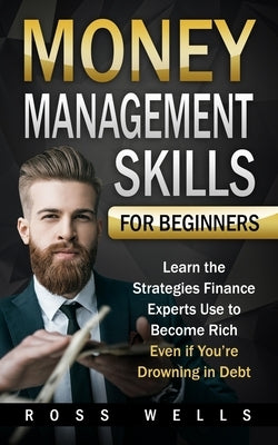 Money Management Skills for Beginners: Learn the Strategies Finance Experts Use to Become Rich - Even if You're Drowning in Debt Paperback Independently Published