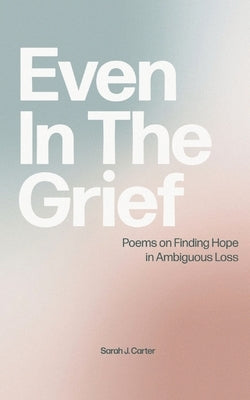 Even In The Grief: Poems on Finding Hope in Ambiguous Loss Paperback Sarah J. Carter